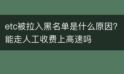 etc被拉入黑名单是什么原因?能走人工收费上高速吗