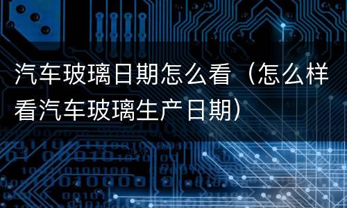 汽车玻璃日期怎么看（怎么样看汽车玻璃生产日期）