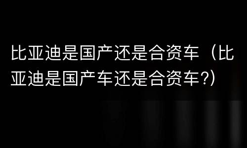 比亚迪是国产还是合资车（比亚迪是国产车还是合资车?）
