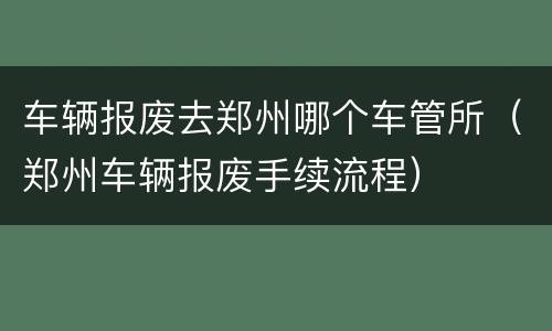 车辆报废去郑州哪个车管所（郑州车辆报废手续流程）