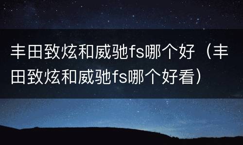 丰田致炫和威驰fs哪个好（丰田致炫和威驰fs哪个好看）