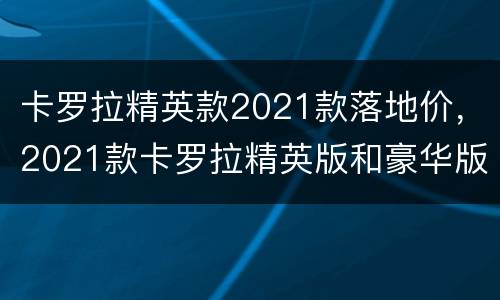 卡罗拉精英款2021款落地价，2021款卡罗拉精英版和豪华版有什么区别