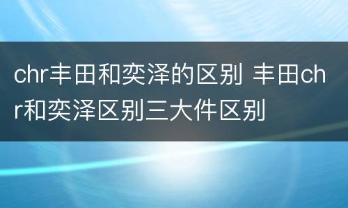 chr丰田和奕泽的区别 丰田chr和奕泽区别三大件区别