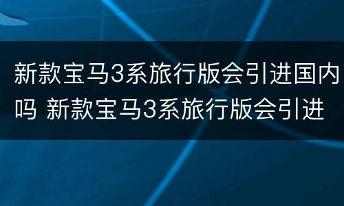 新款宝马3系旅行版会引进国内吗 新款宝马3系旅行版会引进国内吗现在
