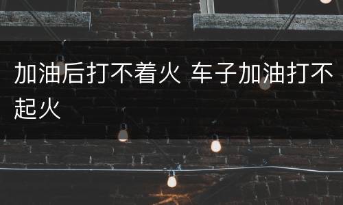 加油后打不着火 车子加油打不起火