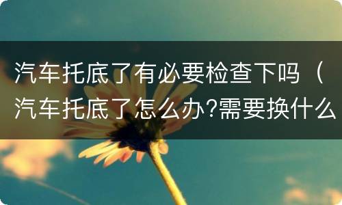 汽车托底了有必要检查下吗（汽车托底了怎么办?需要换什么?）