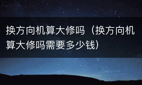 换方向机算大修吗（换方向机算大修吗需要多少钱）