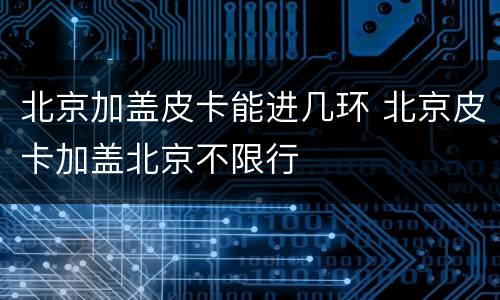 北京加盖皮卡能进几环 北京皮卡加盖北京不限行