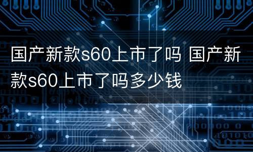 国产新款s60上市了吗 国产新款s60上市了吗多少钱