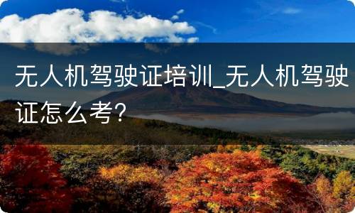 无人机驾驶证培训_无人机驾驶证怎么考?