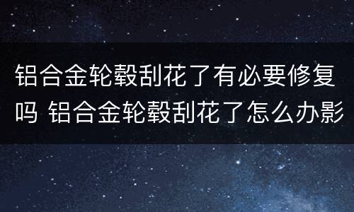 铝合金轮毂刮花了有必要修复吗 铝合金轮毂刮花了怎么办影响大不