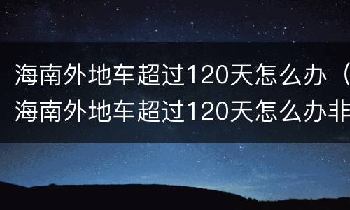 海南外地车超过120天怎么办（海南外地车超过120天怎么办非营运）