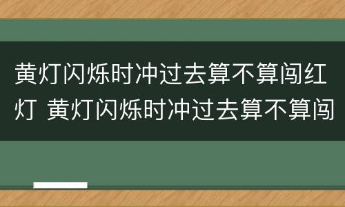 黄灯闪烁时冲过去算不算闯红灯 黄灯闪烁时冲过去算不算闯红灯2022