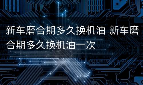 新车磨合期多久换机油 新车磨合期多久换机油一次