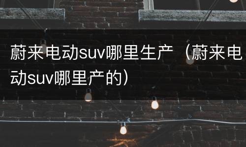 蔚来电动suv哪里生产（蔚来电动suv哪里产的）