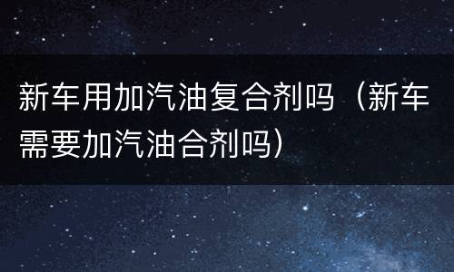 新车用加汽油复合剂吗（新车需要加汽油合剂吗）
