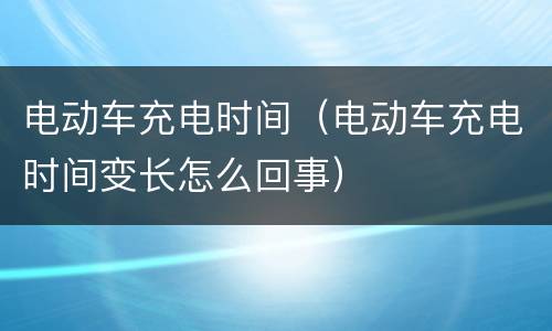 电动车充电时间（电动车充电时间变长怎么回事）