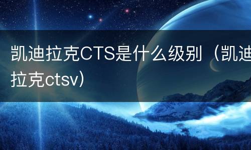 凯迪拉克CTS是什么级别（凯迪拉克ctsv）