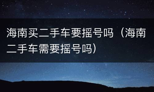 海南买二手车要摇号吗（海南二手车需要摇号吗）