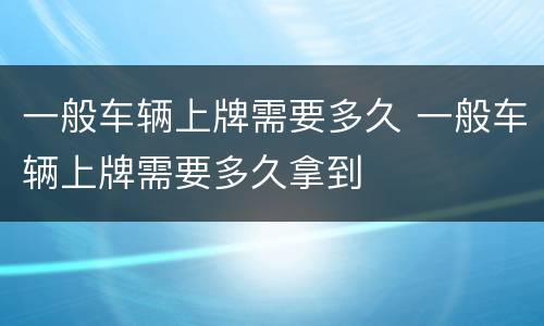 一般车辆上牌需要多久 一般车辆上牌需要多久拿到