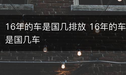 16年的车是国几排放 16年的车是国几车