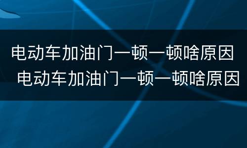 电动车加油门一顿一顿啥原因 电动车加油门一顿一顿啥原因视频