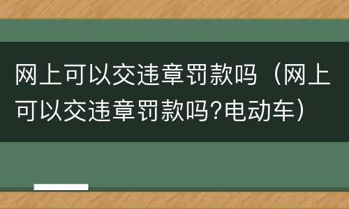 网上可以交违章罚款吗（网上可以交违章罚款吗?电动车）