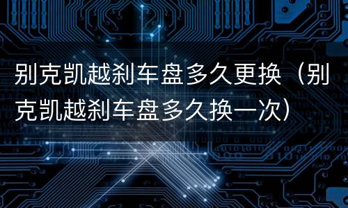 别克凯越刹车盘多久更换（别克凯越刹车盘多久换一次）
