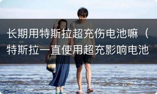 长期用特斯拉超充伤电池嘛（特斯拉一直使用超充影响电池寿命吗）