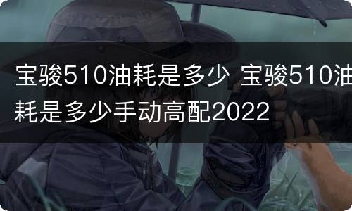 宝骏510油耗是多少 宝骏510油耗是多少手动高配2022