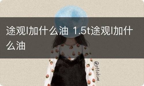 途观l加什么油 1.5t途观l加什么油