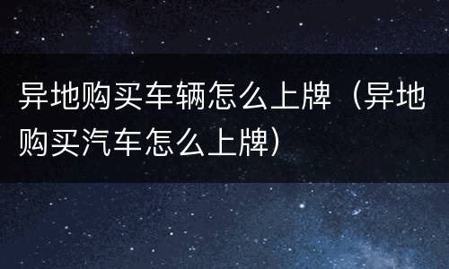 异地购买车辆怎么上牌（异地购买汽车怎么上牌）