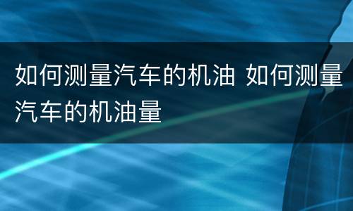 如何测量汽车的机油 如何测量汽车的机油量