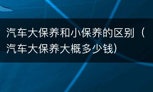 汽车大保养和小保养的区别（汽车大保养大概多少钱）