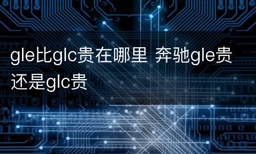 gle比glc贵在哪里 奔驰gle贵还是glc贵