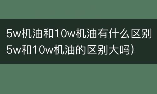 5w机油和10w机油有什么区别（5w和10w机油的区别大吗）