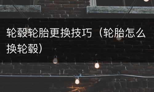 轮毂轮胎更换技巧（轮胎怎么换轮毂）