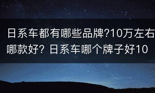 日系车都有哪些品牌?10万左右哪款好? 日系车哪个牌子好10万左右