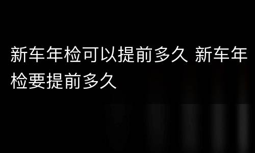 新车年检可以提前多久 新车年检要提前多久