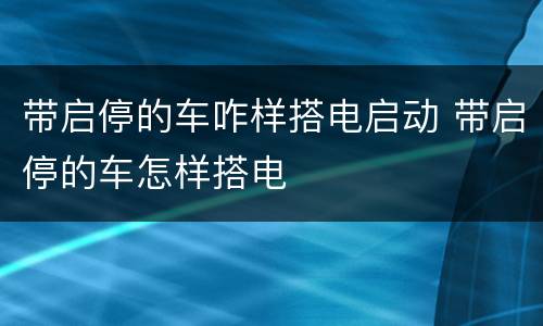 带启停的车咋样搭电启动 带启停的车怎样搭电