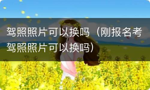 驾照照片可以换吗（刚报名考驾照照片可以换吗）