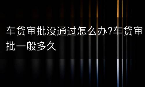 车贷审批没通过怎么办?车贷审批一般多久
