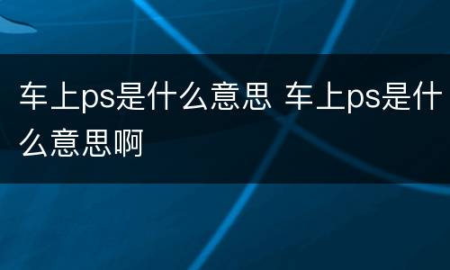 车上ps是什么意思 车上ps是什么意思啊