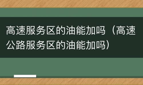 高速服务区的油能加吗（高速公路服务区的油能加吗）