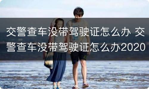 交警查车没带驾驶证怎么办 交警查车没带驾驶证怎么办2020