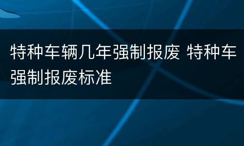 特种车辆几年强制报废 特种车强制报废标准