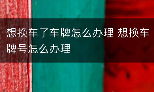 想换车了车牌怎么办理 想换车牌号怎么办理