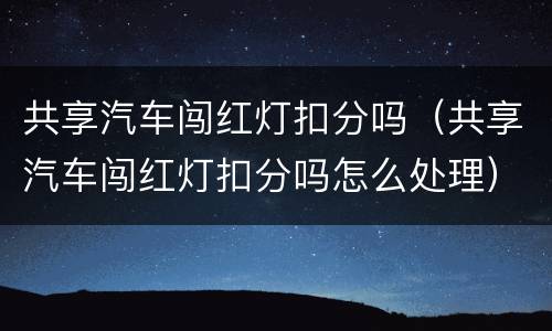 共享汽车闯红灯扣分吗（共享汽车闯红灯扣分吗怎么处理）