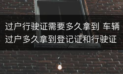 过户行驶证需要多久拿到 车辆过户多久拿到登记证和行驶证