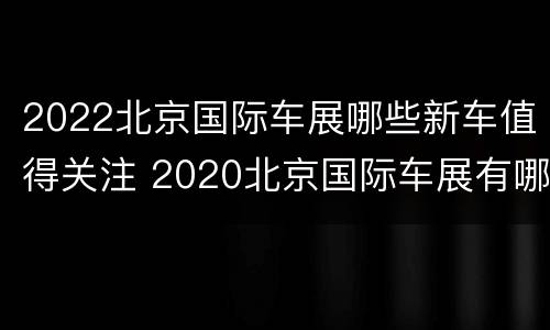 2022北京国际车展哪些新车值得关注 2020北京国际车展有哪些车